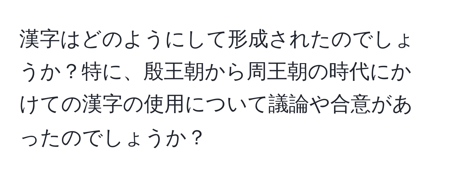 漢字はどのようにして形成されたのでしょうか？特に、殷王朝から周王朝の時代にかけての漢字の使用について議論や合意があったのでしょうか？