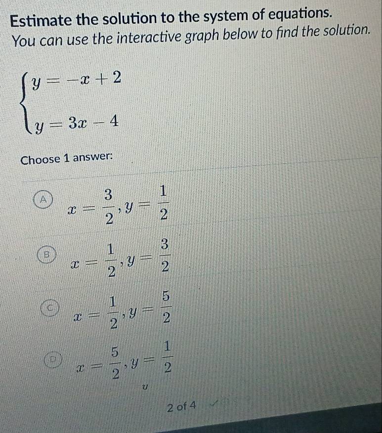 Estimate the solution to the system of equations.
You can use the interactive graph below to find the solution.
beginarrayl y=-x+2 y=3x-4endarray.
Choose 1 answer:
A x= 3/2 , y= 1/2 
x= 1/2 , y= 3/2 
C x= 1/2 , y= 5/2 
D x= 5/2 , y= 1/2 
2 of 4