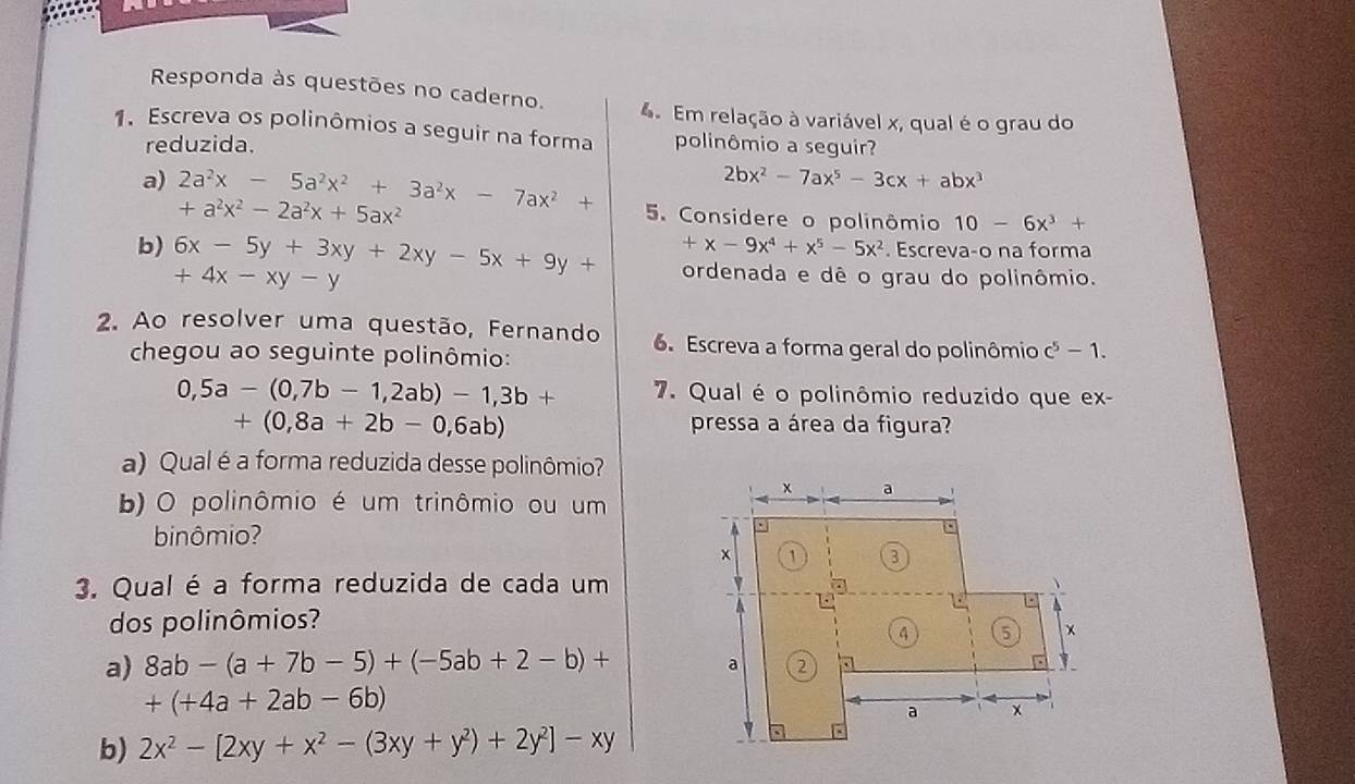 Responda às questões no caderno. 4 Em relação à variável x, qual é o grau do
1. Escreva os polinômios a seguir na forma polinômio a seguir?
reduzida.
2bx^2-7ax^5-3cx+abx^3
a) 2a^2x-5a^2x^2+3a^2x-7ax^2+ +a^2x^2-2a^2x+5ax^2
5. Considere o polinômio 10-6x^3+
+x-9x^4+x^5-5x^2. Escreva-o na forma
b) 6x-5y+3xy+2xy-5x+9y+ +4x-xy-y
ordenada e dê o grau do polinômio.
2. Ao resolver uma questão, Fernando 6. Escreva a forma geral do polinômio c^5-1. 
chegou ao seguinte polinômio:
0,5a-(0,7b-1,2ab)-1,3b+ 7. Qual é o polinômio reduzido que ex-
+(0,8a+2b-0,6ab) pressa a área da figura?
a) Qual é a forma reduzida desse polinômio?
b) O polinômio é um trinômio ou um
binômio?
3. Qual é a forma reduzida de cada um
dos polinômios?
a) 8ab-(a+7b-5)+(-5ab+2-b)+
+(+4a+2ab-6b)
b) 2x^2-[2xy+x^2-(3xy+y^2)+2y^2]-xy