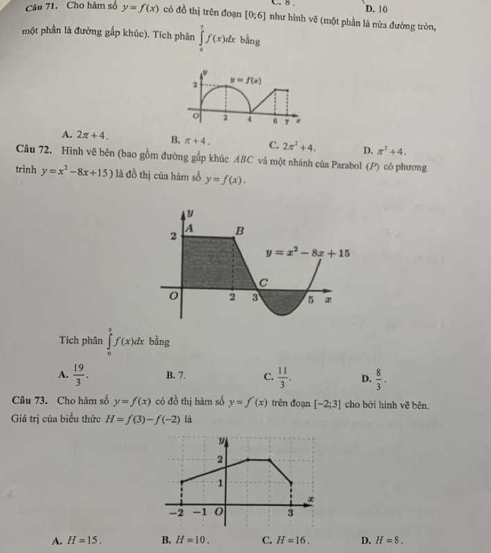 8 . D. 10
Câu 71. Cho hàm số y=f(x) có đồ thị trên đoạn [0;6] như hình vẽ (một phần là nửa đường tròn,
một phần là đường gắp khúc). Tích phân ∈tlimits _0^(7f(x)dxbvector a)n σ
A. 2π +4. B. π +4. C. 2π^2+4. D. π^2+4.
Câu 72. Hình vẽ bên (bao gồm đường gắp khúc ABC và một nhánh của Parabol (P) có phương
trình y=x^2-8x+15) là đồ thị của hàm số y=f(x).
Tích phân ∈tlimits _0^(5f(x)dx bằng
A. frac 19)3. B. 7. C.  11/3 . D.  8/3 .
Câu 73. Cho hàm số y=f(x) có đồ thị hàm số y=f'(x) trên đoạn [-2;3] cho bởi hình vẽ bên.
Giá trị của biểu thức H=f(3)-f(-2) là
A. H=15. B. H=10. C. H=16. D. H=8.