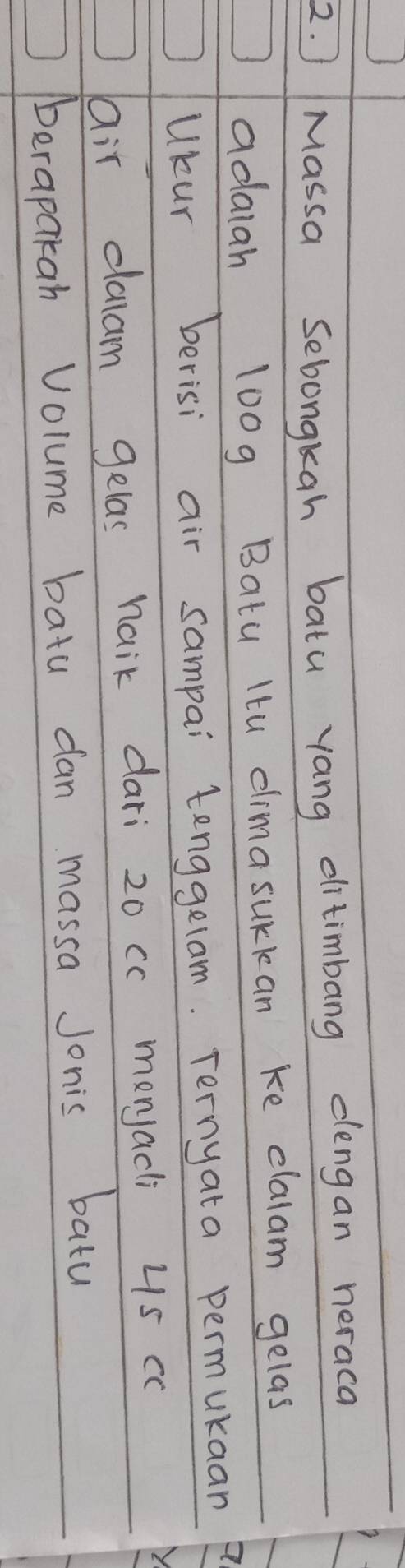 ) Massa Sebongkah batu yang ditimbang dlengan neraca 
adaiah 100g Batu Itu climasurkan ke clalam gelas 
Ukur berisi air sampai tenggelam. Ternyata permukaan 
air claam gelas naik dari 20 cc menjacli 4s cc
Aerapakah Volume batu dan massa Jonis batu