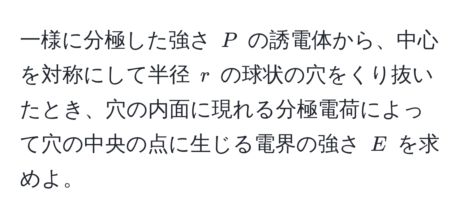 一様に分極した強さ $P$ の誘電体から、中心を対称にして半径 $r$ の球状の穴をくり抜いたとき、穴の内面に現れる分極電荷によって穴の中央の点に生じる電界の強さ $E$ を求めよ。