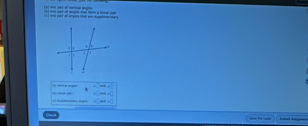 one pair of vertical angles 
(b) one pair of angles that form a linear pair 
(c) one pair of angles thatl are supplementary 
(#) Vortical angles: ∠ □ and ∠ □
(5) Linear pair; ∠ □ and ∠ □
(K) Suppsementary engles: ∠ □ and ∠ □
Check 
Savé For Later Subml Ausgemen