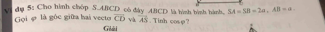 Vi dụ 5: Cho hình chóp S. ABCD có đáy ABCD là hình bình hành, SA=SB=2a, AB=a. 
Gọi φ là góc giữa hai vecto vector CD và vector AS. Tính cos varphi ? 
Giải 
s