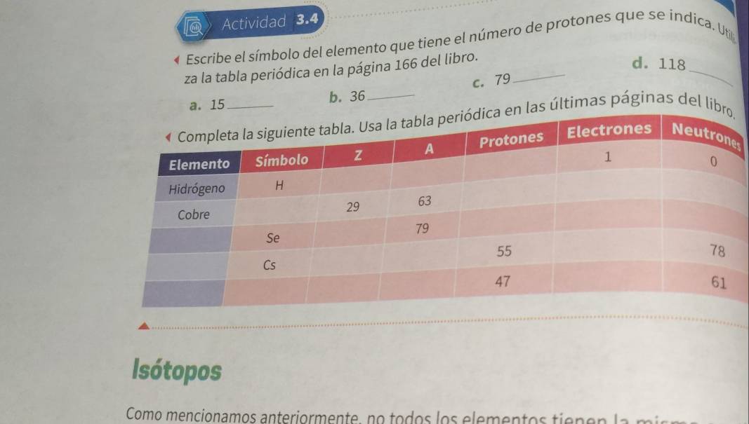 Actividad 3.4
Escribe el símbolo del elemento que tiene el número de protones que se indica. Util
za la tabla periódica en la página 166 del libro._
d. 118
a. 15 b. 36 _ c. 79
_
as últimas páginas del li
s
Isótopos
Como mencionamos anteriormente, no todos los elementos tiepen l a m