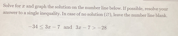 Solve for x and graph the solution on the number line below. If possible, resolve your 
answer to a single inequality. In case of no solution (Ø), leave the number line blank.
-34≤ 3x-7 and 3x-7>-28