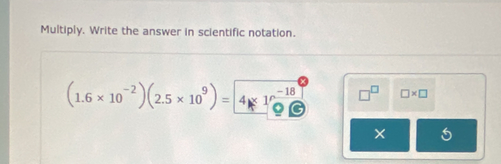 Multiply. Write the answer in scientific notation.
(1.6* 10^(-2))(2.5* 10^9)= 4* 10^(-18) □^(□) □ * □