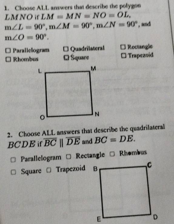 Choose ALL answers that describe the polygon
LM NO if LM=MN=NO=OL.
m∠ L=90°, m∠ M=90°, m∠ N=90° , and
m∠ O=90°.
Parallelogram * Quadrilateral Rectangle
Rhombus ₹ Square Trapezoid
2. Choose ALL answers that describe the quadrilateral
BCDE if overline BCparallel overline DE and BC=DE.
Parallelogram Rectangle Rhombus
Square Trapezoid