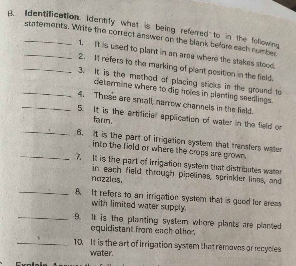 Identification. Identify what is being referred to in the following 
_statements. Write the correct answer on the blank before each number. 
1. It is used to plant in an area where the stakes stood. 
_2. It refers to the marking of plant position in the field. 
_3. It is the method of placing sticks in the ground to 
determine where to dig holes in planting seedlings. 
_4. These are small, narrow channels in the field. 
5. It is the artificial application of water in the field or 
farm. 
_ 
6. It is the part of irrigation system that transfers water 
into the field or where the crops are grown. 
_7. It is the part of irrigation system that distributes water 
in each field through pipelines, sprinkler lines, and 
nozzles. 
_8. It refers to an irrigation system that is good for areas 
with limited water supply. 
_9. It is the planting system where plants are planted 
equidistant from each other. 
_10. It is the art of irrigation system that removes or recycles 
water.