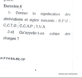 1- Donner la signification des 
abréviations et sigles suivants : B. P.U; 
C.C.T. G; C.C.A. P; T.V.A 
2-a) Qu'appelle-t-on cahier des 
charges ? 
ré P F4 BA-BE-TP 
Scanné avec CamScanner