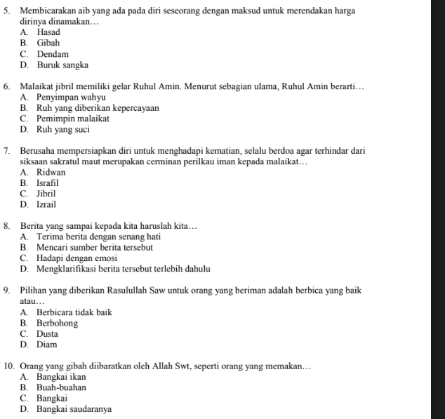 Membicarakan aib yang ada pada diri seseorang dengan maksud untuk merendakan harga
dirinya dinamakan…
A. Hasad
B. Gibah
C. Dendam
D. Buruk sangka
6. Malaikat jibril memiliki gelar Ruhul Amin. Menurut sebagian ulama, Ruhul Amin berarti…
A. Penyimpan wahyu
B. Ruh yang diberikan kepercayaan
C. Pemimpin malaikat
D. Ruh yang suci
7. Berusaha mempersiapkan diri untuk menghadapi kematian, selalu berdoa agar terhindar dari
siksaan sakratul maut merupakan cerminan perilkau iman kepada malaikat…
A. Ridwan
B. Israfil
C. Jibril
D. Izrail
8. Berita yang sampai kepada kita haruslah kita…
A. Terima berita dengan senang hati
B. Mencari sumber berita tersebut
C. Hadapi dengan emosi
D. Mengklarifikasi berita tersebut terlebih dahulu
9. Pilihan yang diberikan Rasulullah Saw untuk orang yang beriman adalah berbica yang baik
atau. . .
A. Berbicara tidak baik
B. Berbohong
C. Dusta
D. Diam
10. Orang yang gibah diibaratkan oleh Allah Swt, seperti orang yang memakan…
A. Bangkai ikan
B. Buah-buahan
C. Bangkai
D. Bangkai saudaranya