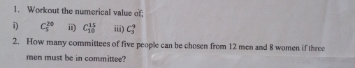 Workout the numerical value of; 
i) C_5^(20) ii) C_(10)^(15) iii) C_3^9
2. How many committees of five people can be chosen from 12 men and 8 women if three 
men must be in committee?
