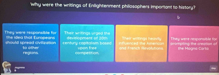 Why were the writings of Enlightenment philosophers important to history?
They were responsible for Their writings urged the
the idea that Europeans development of 20th Their writings heavily They were responsible for
should spread civilization century capitalism based Influenced the American prompting the creation of
to other upon free and French Revolutions. the Magna Carta
regions. competition.
Jayonna Ch
B