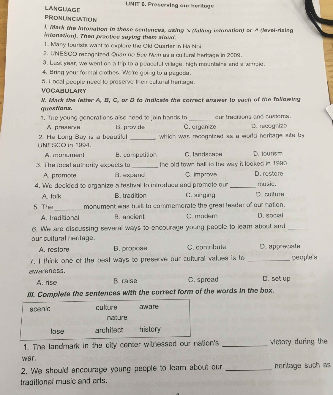 Preserving our heritage
LANGUAGE
PRONUNCIATION
l. Mark the intonation in these sentences, using ×(falling intonation) or ↗ (level-rising
intonation). Then practice saying them aloud.
1. Many tourists want to explore the Old Quarter in Ha Noi.
2. UNESCO recognized Quan ho Bac Ninh as a cultural heritage in 2009.
3. Last year, we went on a trip to a peaceful village, high mountains and a temple.
4. Bring your formal clothes. We're going to a pagoda.
5. Local people need to preserve their cultural heritage.
VOCABULARY
Il. Mark the letter A, B, C, or D to indicate the correct answer to each of the following
questions.
1. The young generations also need to join hands to _our traditions and customs.
A. preserve B. provide C. organize D. recognize
2. Ha Long Bay is a beautiful _, which was recognized as a world heritage site by
UNESCO in 1994.
A. monument B. competition C. landscape D. tourism
3. The local authority expects to_ the old town hall to the way it looked in 1990.
A. promote B. expand C. improve D. restore
4. We decided to organize a festival to introduce and promote our _music.
A. folk B. tradition C. singing D. culture
5. The_ monument was built to commemorate the great leader of our nation.
A. traditional B. ancient C. modern D. social
6. We are discussing several ways to encourage young people to learn about and_
our cultural heritage.
A. restore B. propose C. contribute D. appreciate
7. I think one of the best ways to preserve our cultural values is to _people's
awareness.
A. rise B. raise C. spread
D. set up
III. Complete the sentences with the correct form of the words in the box.
scenic culture aware
nature
lose architect history
1. The landmark in the city center witnessed our nation's _victory during the
war.
2. We should encourage young people to learn about our _heritage such as
traditional music and arts.