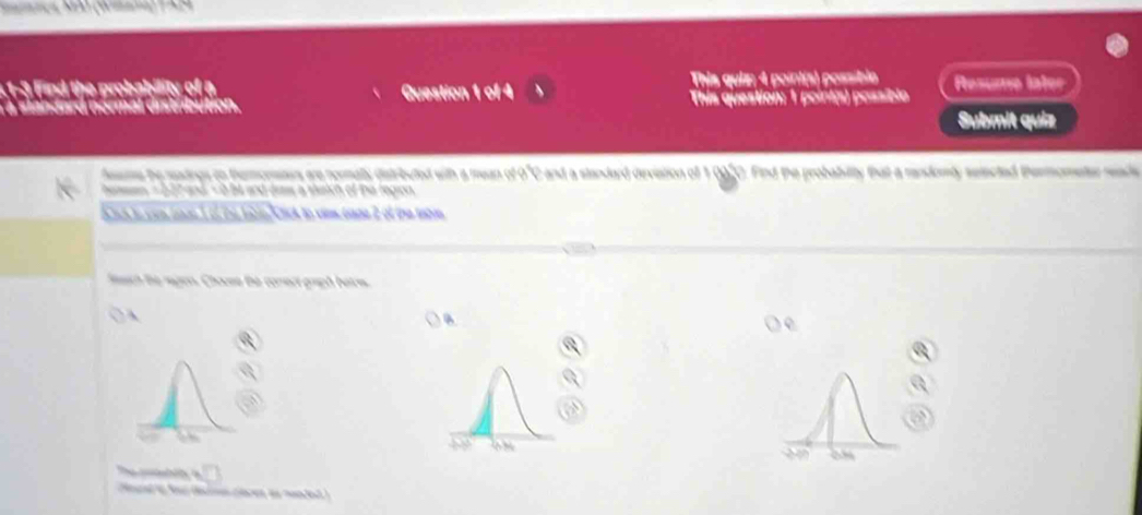 the robabiity This quiz: 4 point(s) possíble Resume later 
a standard normal distribution. Question 1 of 4 This question: 1 point(s) possiblo 
Submit quia 
fsme the radings on themonars are nermally distributed with a mean of 0°C and a standard devistion of 1 0920. Find the probabilty that a rendomly seincted Permometer reade 
hamen = 227 and - 0 be and daw a stetch of the legon 
ah i con toe 1 6,on lae Crck to vim tane 2 of the tbe 
ich te nagon. Chouse te comect griph beim. 
 
The c t h 
d