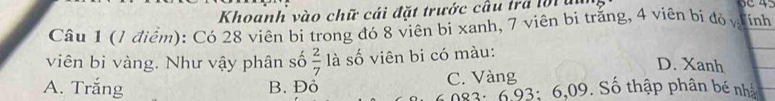 Khoanh vào chữ cái đặt trước câu tra l0i un
Câu 1 (1 điểm): Có 28 viên bị trong đó 8 viên bị xanh, 7 viên bị trắng, 4 viên bị đỏ vị ính
viên bi vàng. Như vậy phân số  2/7  là số viên bi có màu:
D. Xanh
A. Trắng B. Đỏ C. Vàng
082: 6 93: 6,09. Số thập phân bé nhật