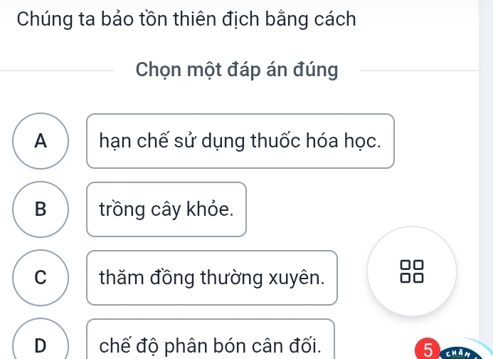 Chúng ta bảo tồn thiên địch bằng cách
Chọn một đáp án đúng
A hạn chế sử dụng thuốc hóa học.
B trồng cây khỏe.
C thăm đồng thường xuyên.
D chế độ phân bón cân đối. 5 cham