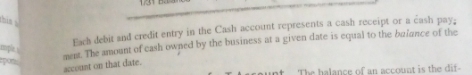 his 
Each debit and credit entry in the Cash account represents a cash receipt or a cash pay; 
cople s 
ment. The amount of cash owned by the business at a given date is equal to the balance of the 
epan 
account on that date. 
nt The halance of an account is the dif