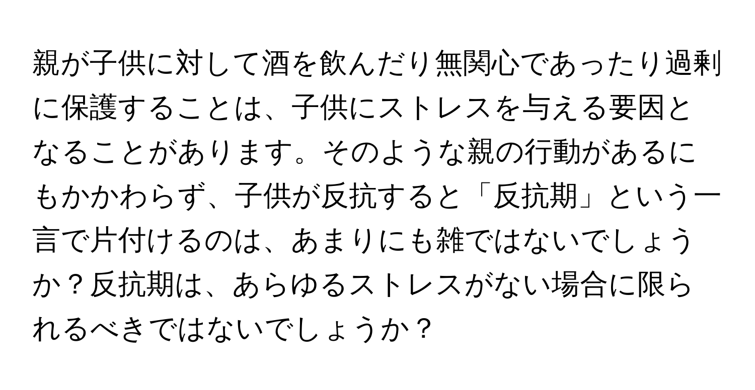 親が子供に対して酒を飲んだり無関心であったり過剰に保護することは、子供にストレスを与える要因となることがあります。そのような親の行動があるにもかかわらず、子供が反抗すると「反抗期」という一言で片付けるのは、あまりにも雑ではないでしょうか？反抗期は、あらゆるストレスがない場合に限られるべきではないでしょうか？