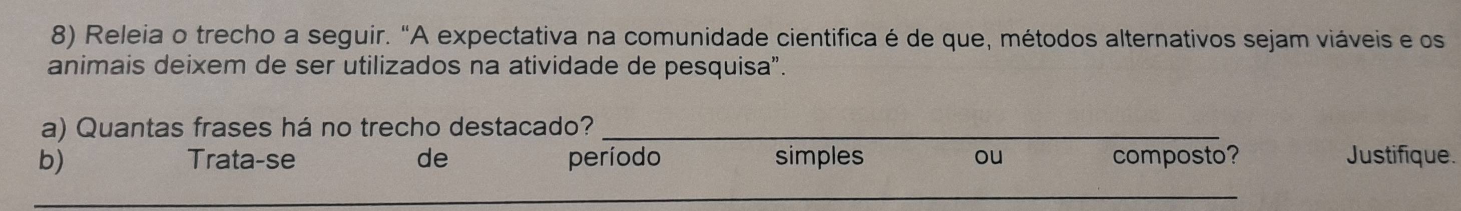 Releia o trecho a seguir. "A expectativa na comunidade cientifica é de que, métodos alternativos sejam viáveis e os 
animais deixem de ser utilizados na atividade de pesquisa”. 
a) Quantas frases há no trecho destacado?_ 
b) Trata-se de período simples ou composto? Justifique. 
_