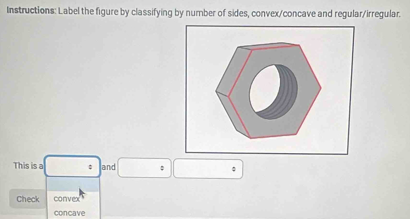 Instructions: Label the figure by classifying by number of sides, convex/concave and regular/irregular.
This is a and
Check convex
concave