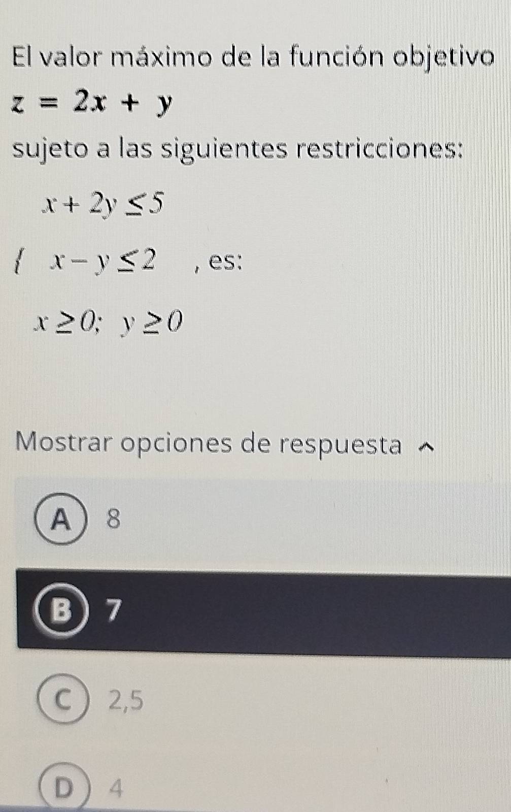 El valor máximo de la función objetivo
z=2x+y
sujeto a las siguientes restricciones:
x+2y≤ 5
 x-y≤ 2 , es:
x≥ 0;y≥ 0
Mostrar opciones de respuesta ^
A 8
B ) 7
C 2,5
D 4