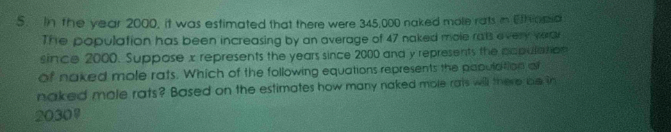 In the year 2000, it was estimated that there were 345,000 naked mole rats in Ethinma 
The population has been increasing by an average of 47 naked mole rats every vere 
since 2000. Suppose x represents the years since 2000 and y represents the papulation 
of naked mole rats. Which of the following equations represents the papulation a 
naked mole rats? Based on the estimates how many naked mole rats will there be in
2030 '