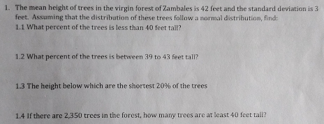 The mean height of trees in the virgin forest of Zambales is 42 feet and the standard deviation is 3
feet. Assuming that the distribution of these trees follow a normal distribution, find: 
1.1 What percent of the trees is less than 40 feet tall? 
1.2 What percent of the trees is between 39 to 43 feet tall? 
1.3 The height below which are the shortest 20% of the trees 
1.4 If there are 2,350 trees in the forest, how many trees are at least 40 feet tail?