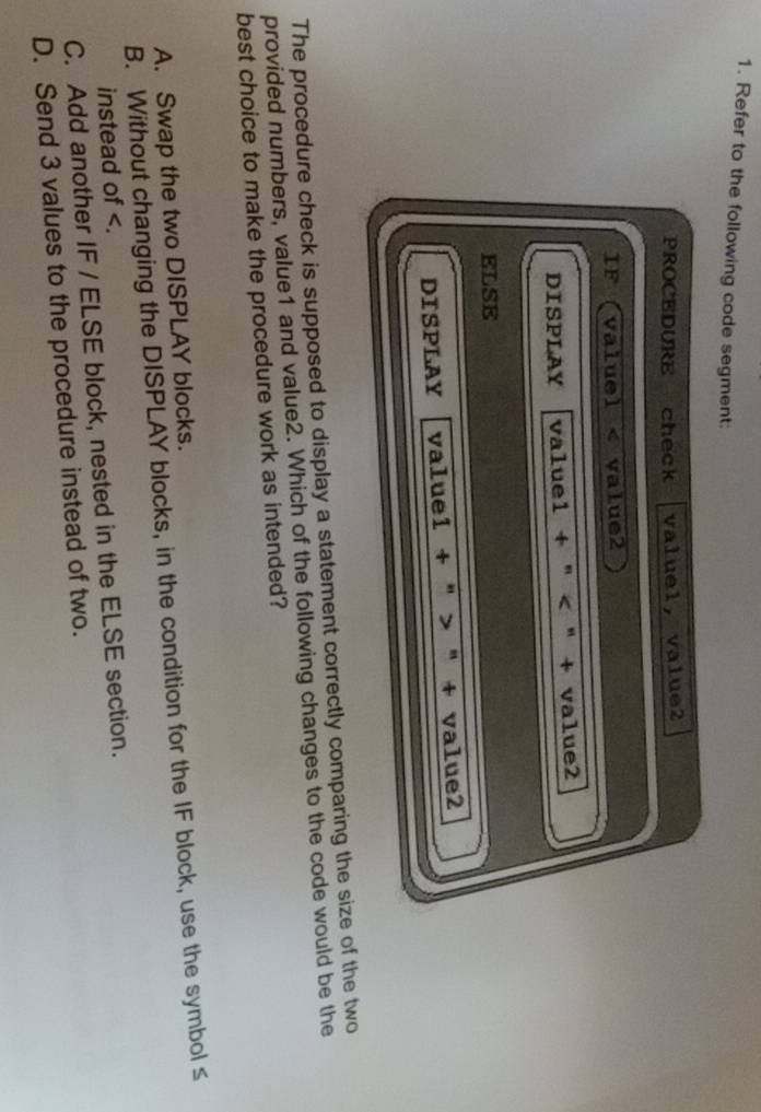 Refer to the following code segment:
PROCEDURE check valuel, value2
IF (valuel < value2
DISPLAY value1 + " < " + value2
ELSE
DISPLAY valuel + " > " + value2
The procedure check is supposed to display a statement correctly comparing the size of the two
provided numbers, value1 and value2. Which of the following changes to the code would be the
best choice to make the procedure work as intended?
 A. Swap the two DISPLAY blocks.
B. Without changing the DISPLAY blocks, in the condition for the IF block, use the symbol≤
instead of .
C. Add another IF / ELSE block, nested in the ELSE section.
D. Send 3 values to the procedure instead of two.