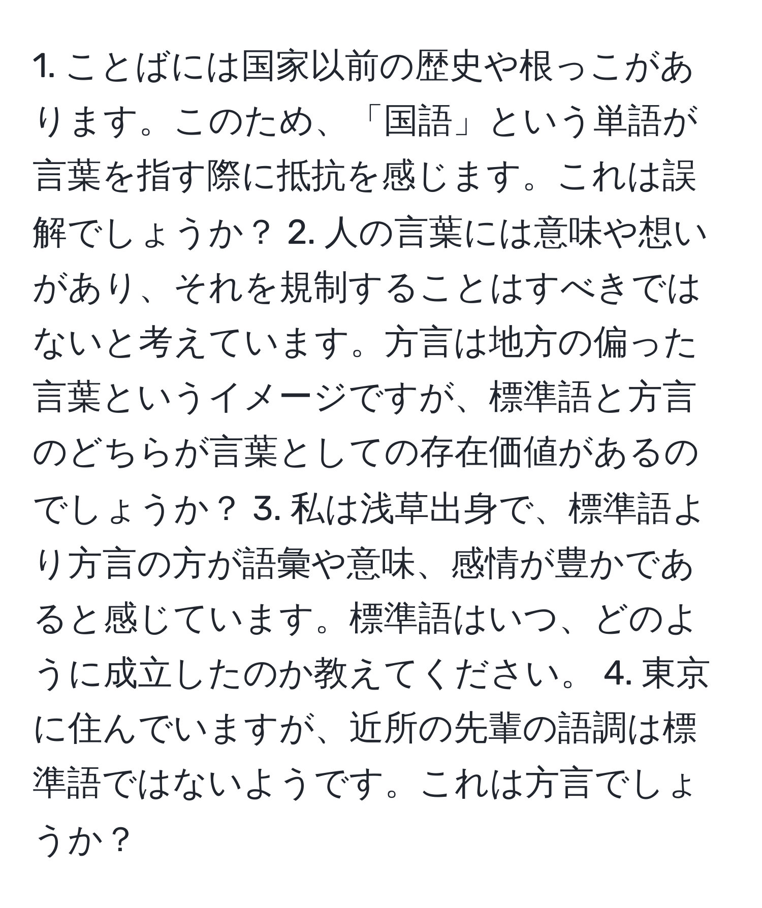 ことばには国家以前の歴史や根っこがあります。このため、「国語」という単語が言葉を指す際に抵抗を感じます。これは誤解でしょうか？ 2. 人の言葉には意味や想いがあり、それを規制することはすべきではないと考えています。方言は地方の偏った言葉というイメージですが、標準語と方言のどちらが言葉としての存在価値があるのでしょうか？ 3. 私は浅草出身で、標準語より方言の方が語彙や意味、感情が豊かであると感じています。標準語はいつ、どのように成立したのか教えてください。 4. 東京に住んでいますが、近所の先輩の語調は標準語ではないようです。これは方言でしょうか？