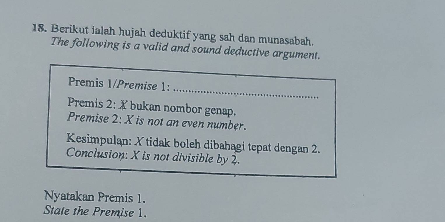 Berikut ialah hujah deduktif yang sah dan munasabah. 
The following is a valid and sound deductive argument. 
_ 
Premis 1/Premise 1: 
Premis 2: X bukan nombor genap. 
Premise 2: X is not an even number. 
Kesimpulan: X tidak boleh dibahagi tepat dengan 2. 
Conclusion: X is not divisible by 2. 
Nyatakan Premis 1. 
State the Premise 1.