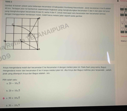 TEKS 2

Gambar di bawsh adalah petá beberapa kecamatan di kabupaten Humbang Hasundutan. Jarak kecataman A ke B adalsh
40 km. Terdapat jalan to berbentuk seperempat lingkaran yang menghubungkan kecamatan C dan A dan jalan tol lurus 5
yang menghubungkan kecamatan B dan D, serta A dan F. Untuk mencapai satu kecamatan dari kecamatan lainnya
dengan menggunakan kendaraan mobil, mobil harus melalui jalan seperti pada gambar.
AIPURA
14
Selesal
Waktu
Arsya mengendarai mobil dari kecamatan E ke Kecamatan A dengan melalui jalan tol. Pada Saat yang sama, Bagus
mengendarai motor dari kecamatan E ke A tanpa melalui jalan tol. Jika Arsya dan Bagus melintas jaïur terpendek , selisih
jarak yang ditempuh Arsya dan Bagus adalah...km.
Pilih salah satu
a. 20-10sqrt(5)
b. 20+10sqrt(5)
C. 30+10sqrt(5)
d. 30-10sqrt(5)