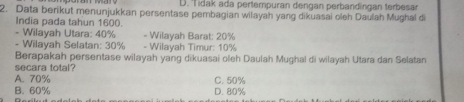 D. Tidak ada pertempuran dengan perbandingan terbesar
2. Data berikut menunjukkan persentase pembagian wilayah yang dikuasai oleh Daulah Mughal di
India pada tahun 1600.
- Wilayah Utara: 40% - Wilayah Barat: 20%
- Wilayah Selatan: 30% - Wilayah Timur: 10%
Berapakah persentase wilayah yang dikuasai oleh Daulah Mughal di wilayah Utara dan Selatan
secara total?
A. 70% C. 50%
B. 60% D. 80%