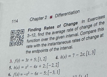 Differentiation 
114 Chapter 2 
Finding Rates of Change In Exercises 
3-12, find the average rate of change of the 
function over the given interval. Compare this 
rate with the instantaneous rates of change at 
the endpoints of the interval. 
3. f(t)=3t+5; [1,2] 4. h(x)=7-2x; [1,3]
5. h(x)=x^2-4x+2; [-2,2]
6. f(x)=-x^2-6x-5; [-3,1] [1,4]