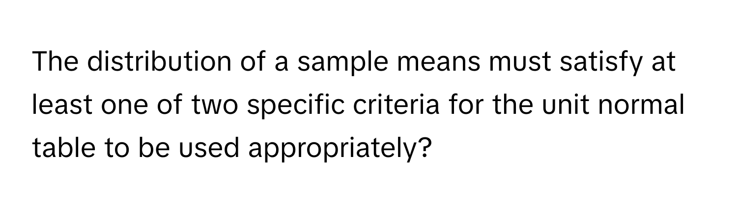 The distribution of a sample means must satisfy at least one of two specific criteria for the unit normal table to be used appropriately?