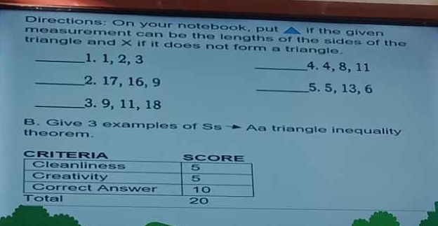 Directions: On your notebook, put if the given 
measurement can be the lengths of the sides of the 
triangle and X if it does not form a triangle. 
_1. 1, 2, 3 _4. 4, 8, 11
_2. 17, 16, 9 _5. 5, 13, 6
_3. 9, 11, 18
B. Give 3 examples of Ss →Aa triangle inequality 
theorem.