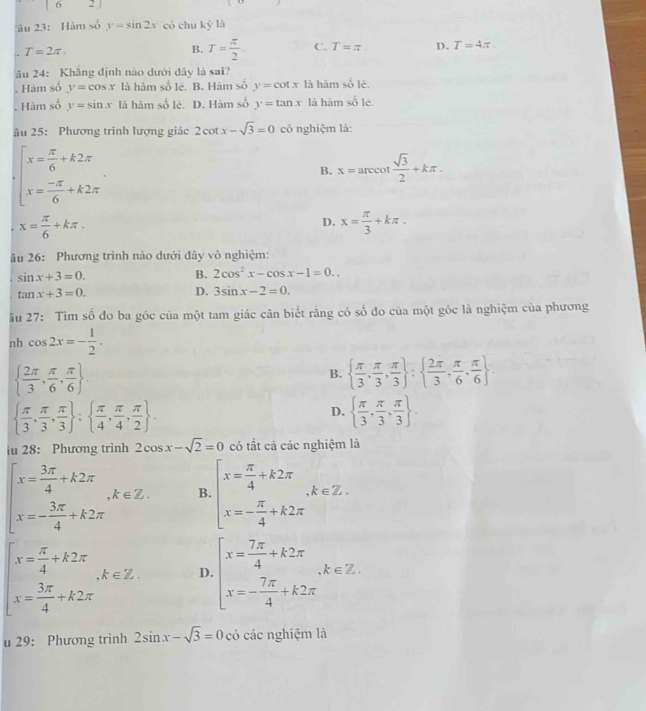 |0 2J
âu 23: Hàm số y=sin 2x có chu ky1 . T=2π .
B. T= π /2 . C. T=π . D. T=4π .
âu 24: Khẳng định nào dưới dây là sai?. Hàm số y=cos x là hàm số lê. B. Hàm số y=cot x là hâm số lè.. Hàm số y=sin x là hàm số lè. D. Hàm số y=tan x là hàm shat o1
âu 25: Phương trình lượng giác 2cot x-sqrt(3)=0 có nghiệm là:
beginarrayl x= π /6 +k2π  x= (-π )/6 +k2π endarray.
B. x=arccot  sqrt(3)/2 +kπ .
x= π /6 +kπ .
D. x= π /3 +kπ .
âu 26: Phương trình nào dưới đây vô nghiệm:
sin x+3=0.
B. 2cos^2x-cos x-1=0..
tan x+3=0.
D. 3sin x-2=0.
âu 27: Tìm số đo ba góc của một tam giác cân biết rằng có số đo của một góc là nghiệm của phương
nh cos 2x=- 1/2 .
  2π /3 , π /6 , π /6  .
B.   π /3 , π /3 , π /3  :  2π /3 , π /6 , π /6  .
  π /3 , π /3 , π /3  ;  π /4 , π /4 , π /2  .
D.   π /3 , π /3 , π /3  .
iu 28: Phương trình 2cos x-sqrt(2)=0 có tất cả các nghiệm là
beginarrayl x= 3π /4 +k2π  x=- 3π /4 +k2π endarray. ,k∈ Z. B beginarrayl x= π /4 +k2π  x=- π /4 +k2π endarray. ,k∈ Z.
beginarrayl x= π /4 +k2π  x= 3π /4 +k2π endarray. ,k∈ Z. D. beginarrayl x= 7π /4 +k2π  x=- 7π /4 +k2π endarray. ,k∈ Z.
u 29: Phương trình 2sin x-sqrt(3)=0 có các nghiệm là