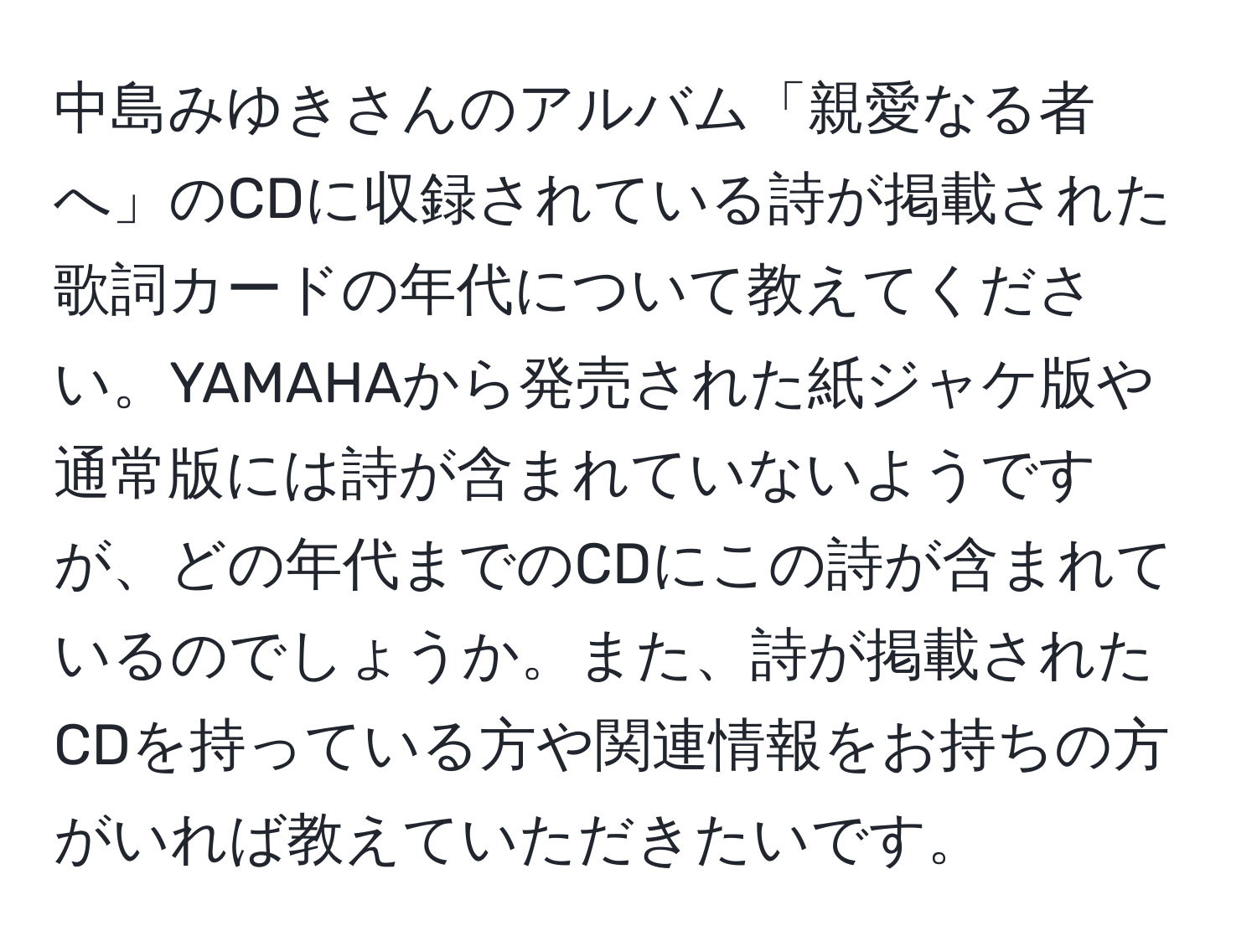 中島みゆきさんのアルバム「親愛なる者へ」のCDに収録されている詩が掲載された歌詞カードの年代について教えてください。YAMAHAから発売された紙ジャケ版や通常版には詩が含まれていないようですが、どの年代までのCDにこの詩が含まれているのでしょうか。また、詩が掲載されたCDを持っている方や関連情報をお持ちの方がいれば教えていただきたいです。