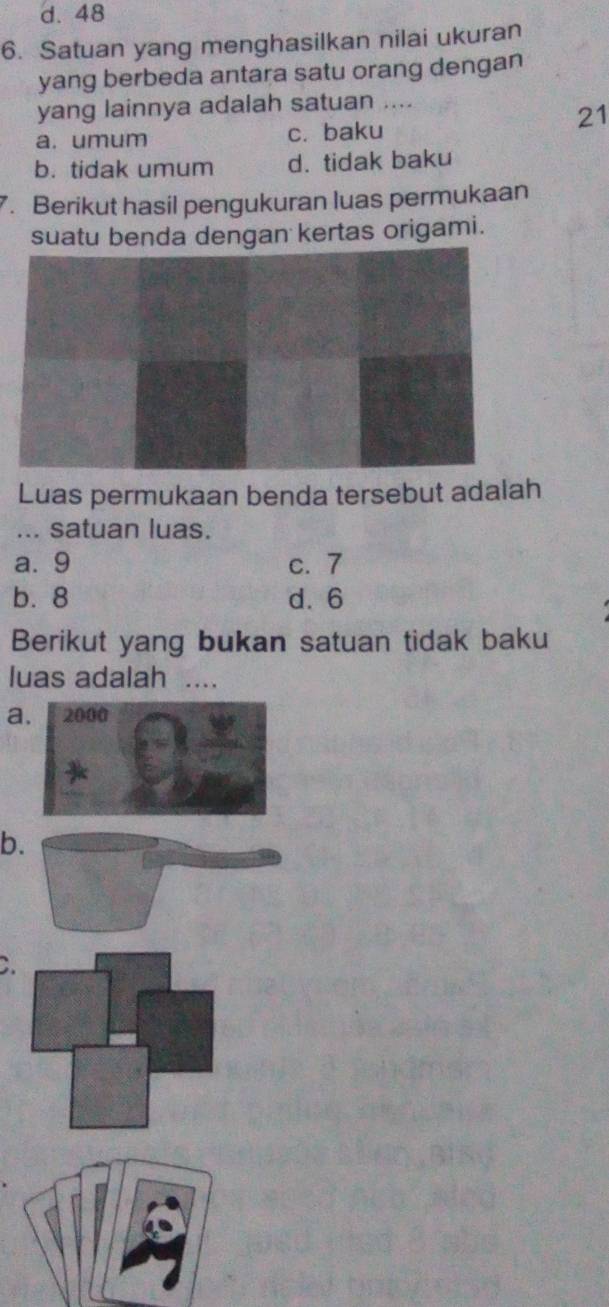 d. 48
6. Satuan yang menghasilkan nilai ukuran
yang berbeda antara satu orang dengan
yang lainnya adalah satuan ....
21
a. umum c. baku
b. tidak umum d. tidak baku
7. Berikut hasil pengukuran luas permukaan
suatu benda dengan kertas origami.
Luas permukaan benda tersebut adalah
... satuan luas.
a. 9 c. 7
b. 8 d. 6
Berikut yang bukan satuan tidak baku
luas adalah ....
a
b
C.