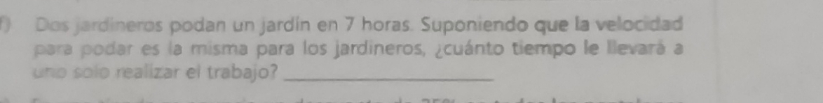 Dos jardíneros podan un jardín en 7 horas. Suponiendo que la velocidad 
para podar es la misma para los jardineros, ¿cuánto tiempo le llevará a 
uno solo realizar el trabajo?_