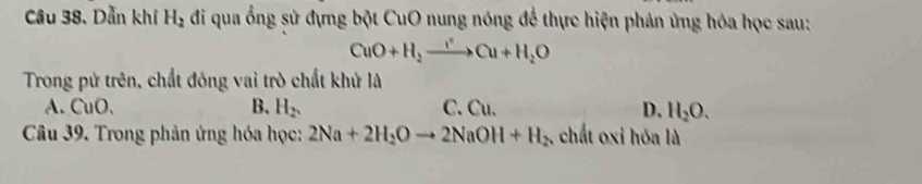 Dẫn khí H_2 đi qua ổng sử đựng bột CuO nung nóng để thực hiện phản ứng hóa học sau:
CuO+H_2to Cu+H_2O
Trong pử trên, chất đồng vai trò chất khử là
A. CuO. B. H_2. C. Cu. D. H_2O. 
Câu 39. Trong phân ứng hóa học: 2Na+2H_2Oto 2NaOH+H_2 , chất oxi hóa là