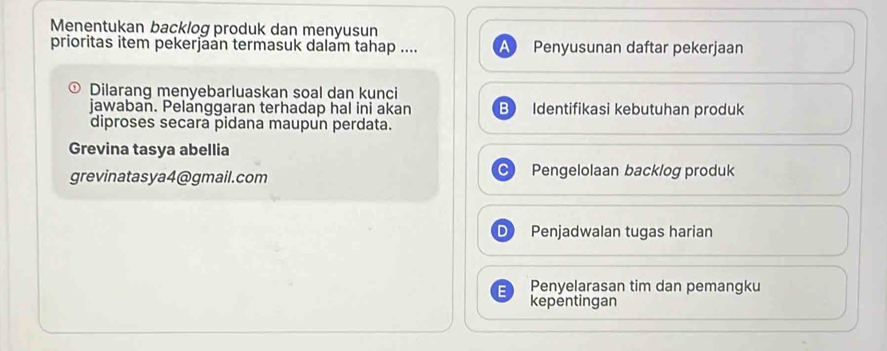 Menentukan backlog produk dan menyusun
prioritas item pekerjaan termasuk dalam tahap .... Penyusunan daftar pekerjaan
Dilarang menyebarluaskan soal dan kunci
jawaban. Pelanggaran terhadap hal ini akan B Identifikasi kebutuhan produk
diproses secara pidana maupun perdata.
Grevina tasya abellia
grevinatasya4@gmail.com Pengelolaan backlog produk
Penjadwalan tugas harian
F Penyelarasan tim dan pemangku
kepentingan