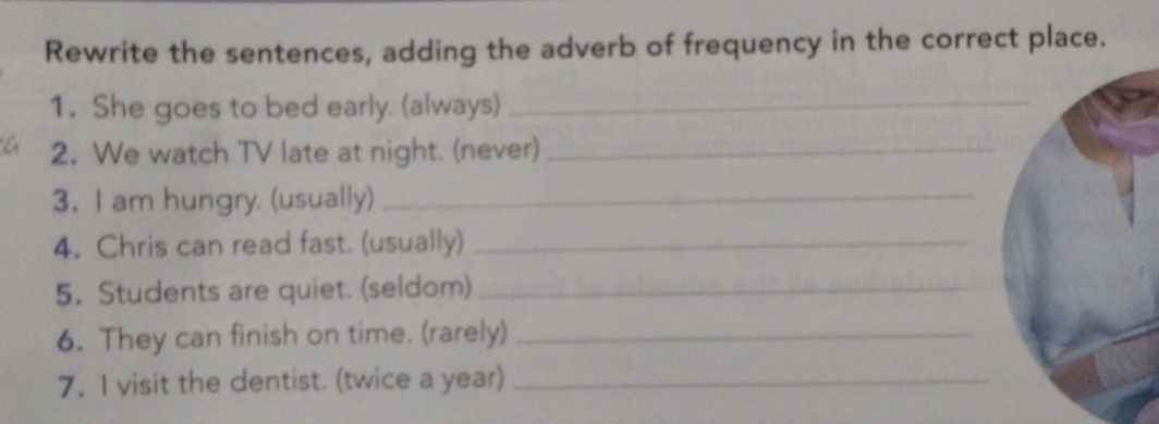 Rewrite the sentences, adding the adverb of frequency in the correct place. 
1. She goes to bed early. (always)_ 
2. We watch TV late at night. (never)_ 
3. I am hungry. (usually)_ 
4. Chris can read fast. (usually)_ 
5. Students are quiet. (seldom)_ 
6. They can finish on time. (rarely)_ 
7. I visit the dentist. (twice a year)_