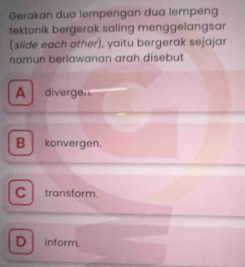 Gerakan dua lempengan dua lempeng
tektonik bergerak saling menggelangsar 
(slide each other), yaitu bergerak sejajar
namun berlawanan arah disebut
A divergen.
B konvergen.
Ctransform.
Dinform.