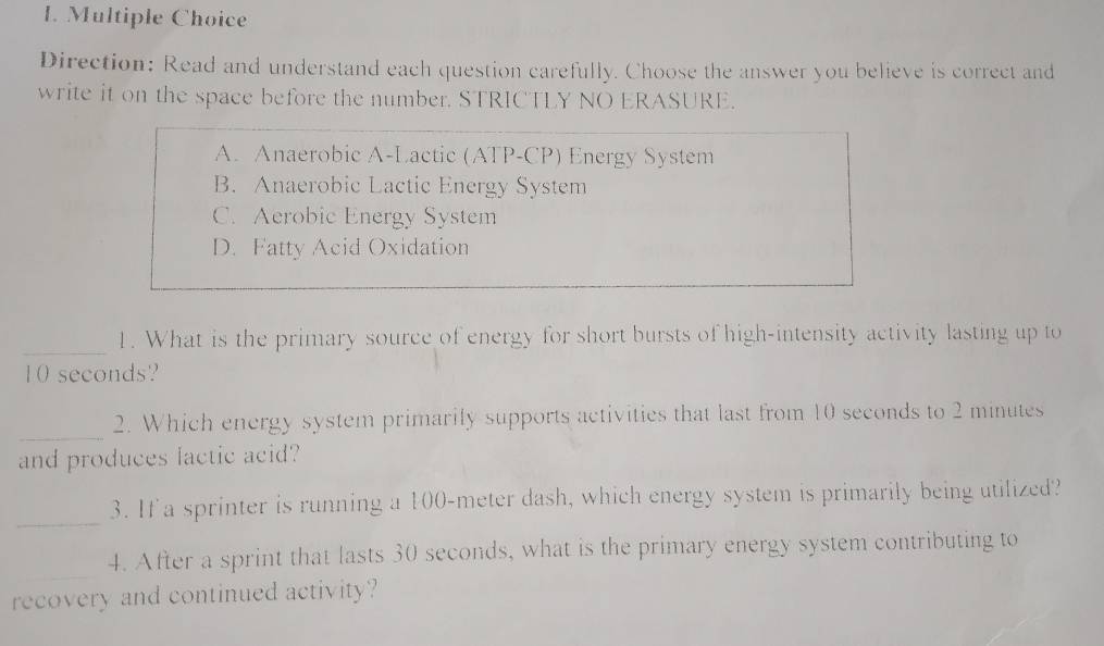 Direction: Read and understand each question carefully. Choose the answer you believe is correct and
write it on the space before the number. STRICTLY NO ERASURE.
A. Anaerobic A-Lactic (ATP-CP) Energy System
B. Anaerobic Lactic Energy System
C. Aerobic Energy System
D. Fatty Acid Oxidation
_
1. What is the primary source of energy for short bursts of high-intensity activity lasting up to
10 seconds?
_
2. Which energy system primarily supports activities that last from 10 seconds to 2 minutes
and produces lactic acid?
_
3. If a sprinter is running a 100-meter dash, which energy system is primarily being utilized?
_
4. After a sprint that lasts 30 seconds, what is the primary energy system contributing to
recovery and continued activity?