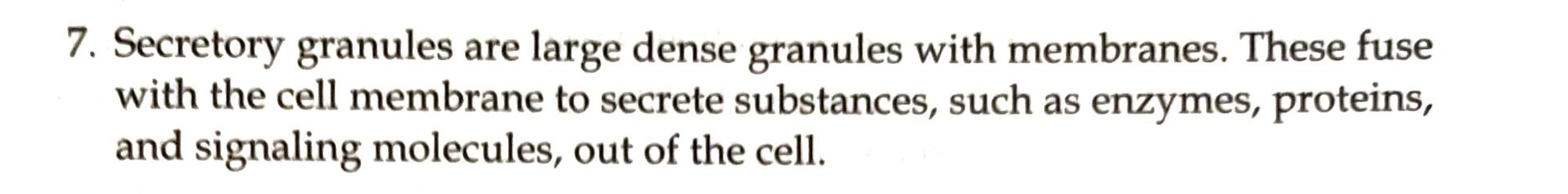 Secretory granules are large dense granules with membranes. These fuse 
with the cell membrane to secrete substances, such as enzymes, proteins, 
and signaling molecules, out of the cell.