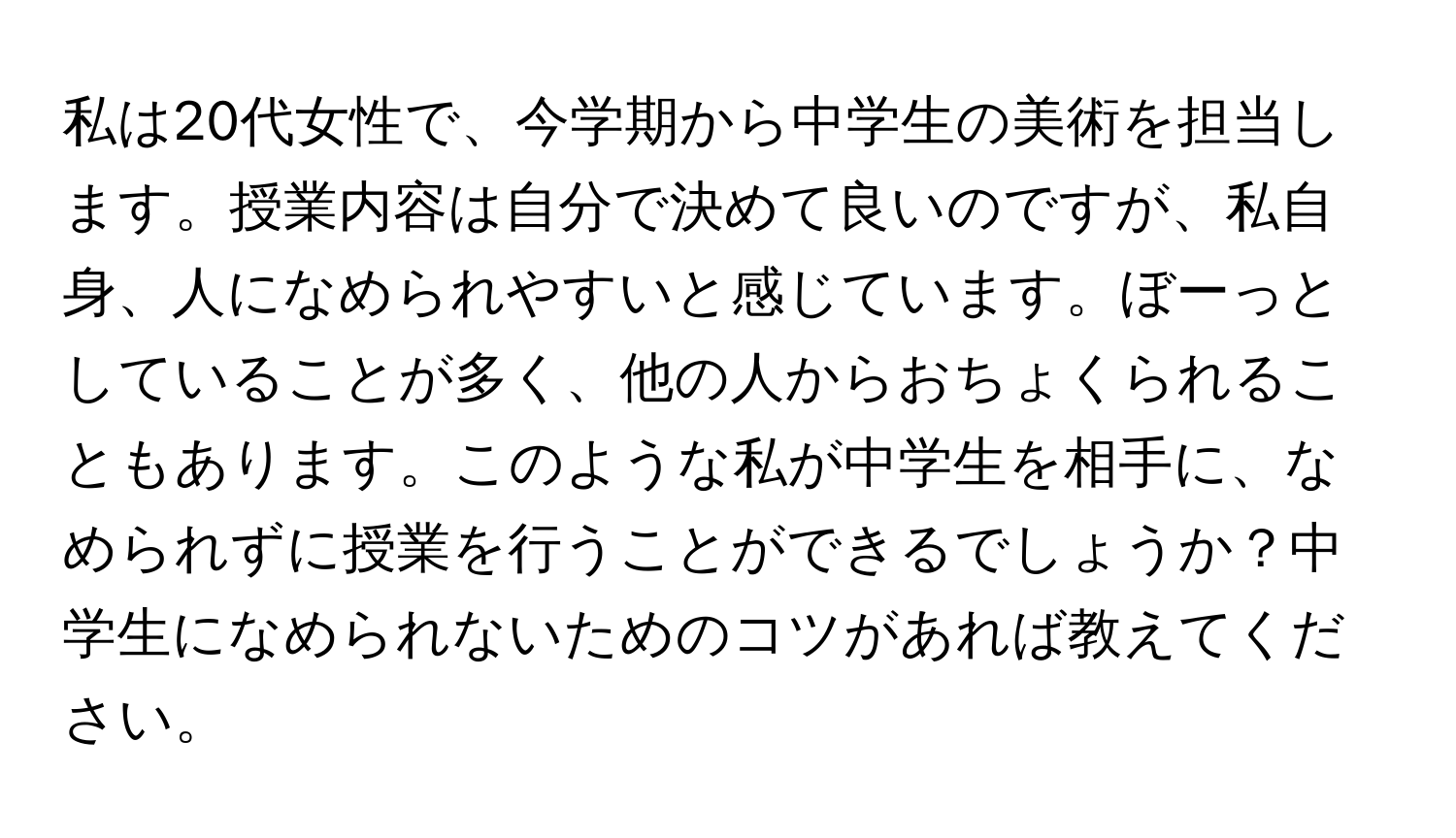 私は20代女性で、今学期から中学生の美術を担当します。授業内容は自分で決めて良いのですが、私自身、人になめられやすいと感じています。ぼーっとしていることが多く、他の人からおちょくられることもあります。このような私が中学生を相手に、なめられずに授業を行うことができるでしょうか？中学生になめられないためのコツがあれば教えてください。