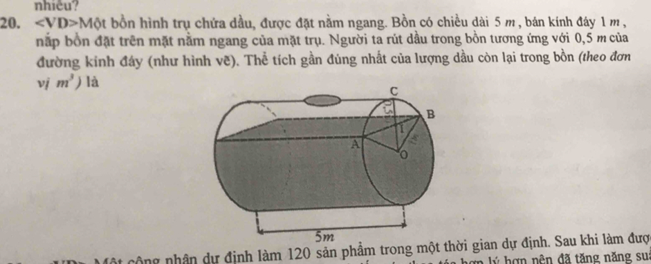 nhiêu? 
20. ∠ VD>Mθ t t bồn hình trụ chứa dầu, được đặt nằm ngang. Bồn có chiều dài 5 m , bán kính đáy 1 m , 
nắp bốn đặt trên mặt nằm ngang của mặt trụ. Người ta rút dầu trong bồn tương ứng với 0,5 m của 
đường kinh đây (như hình vẽ). Thể tích gần đúng nhất của lượng dầu còn lại trong bồn (theo đơn 
vj m^3) là 
công nhân dự định làm 120 sản phẩm trong một thời gian dự định. Sau khi làm đượ 
ợn lý hợn nên đã tăng năng su