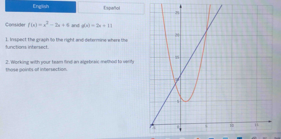 English Español
Consider f(x)=x^2-2x+6 and g(x)=2x+11
1. Inspect the graph to the right and determine where the
functions intersect.
2. Working with your team find an algebraic method to verify
those points of intersection.