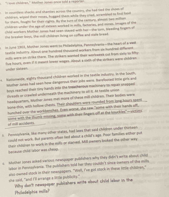 “I love children,” Mother Jones once told a reporter. 
In countless shacks and shanties across the country, she had tied the shoes of 
children, wiped their noses, hugged them while they cried, scrambled to find food 
for them, fought for their rights. By the turn of the century, almost two million 
children under the age of sixteen worked in mills, factories, and mines. Images of the 
child workers Mother Jones had seen stayed with her—the torn, bleeding fingers of 
the breaker boys, the mill children living on coffee and stale bread. 
In June 1903, Mother Jones went to Philadelphia, Pennsylvania—the heart of a vast 
textile industry. About one hundred thousand workers from six hundred different 
mills were on strike there. The strikers wanted their workweek cut from sixty to fifty-
five hours, even if it meant lower wages. About a sixth of the strikers were children 
under sixteen. 
4. Nationwide, eighty thousand children worked in the textile industry. In the South, 
Mother Jones had seen how dangerous their jobs were. Barefooted little girls and 
boys reached their tiny hands into the treacherous machinery to repair snapped 
threads or crawled underneath the machinery to oil it. At textile union 
headquarters, Mother Jones met more of these mill children. Their bodies were 
bone-thin, with hollow chests. Their shoulders were rounded from long hours spent 
hunched over the workbenches. Even worse, she saw "some with their hands off, 
some with the thumb missing, some with their fingers off at the knuckles”—victims 
of mill accidents. 
s. Pennsylvania, like many other states, had laws that said children under thirteen 
could not work. But parents often lied about a child’s age. Poor families either put 
their children to work in the mills or starved. Mill owners looked the other way 
because child labor was cheap. 
6. Mother Jones asked various newspaper publishers why they didn’t write about child 
labor in Pennsylvania. The publishers told her they couldn’t since owners of the mills 
also owned stock in their newspapers. “Well, I’ve got stock in these little children,” 
she said, “and I’ll arrange a little publicity." 
Why don't newspaper publishers write about child labor in the 
Philadelphia mills?